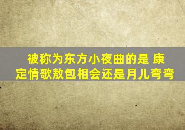 被称为东方小夜曲的是 康定情歌敖包相会还是月儿弯弯